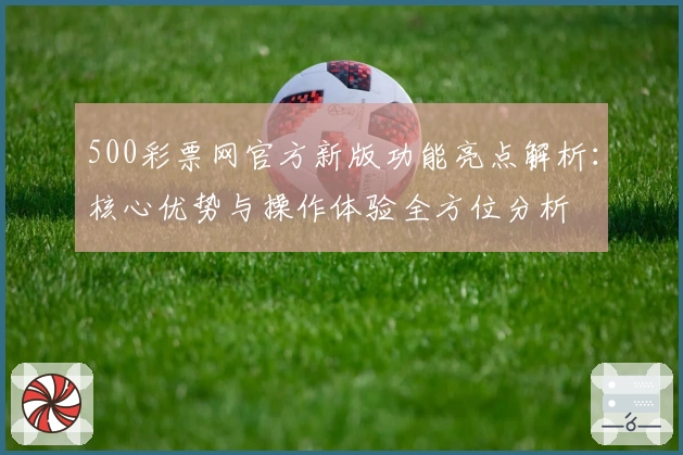 500彩票网官方新版功能亮点解析：核心优势与操作体验全方位分析