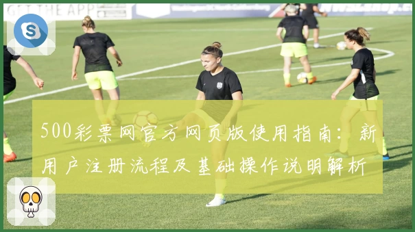 500彩票网官方网页版使用指南：新用户注册流程及基础操作说明解析