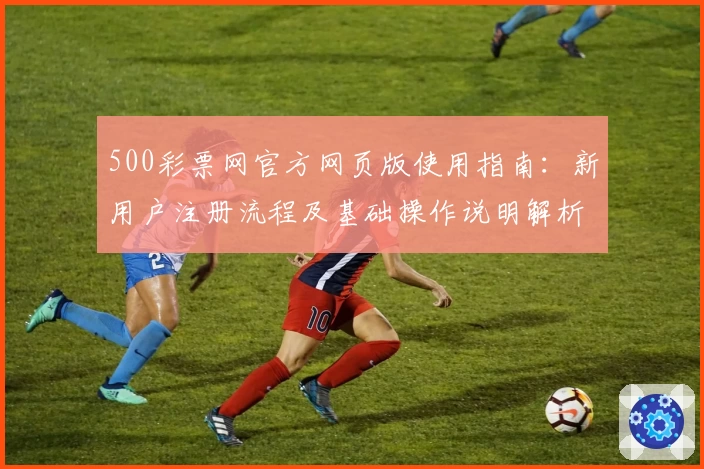 500彩票网官方网页版使用指南：新用户注册流程及基础操作说明解析