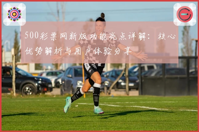 500彩票网新版功能亮点详解：核心优势解析与用户体验分享
