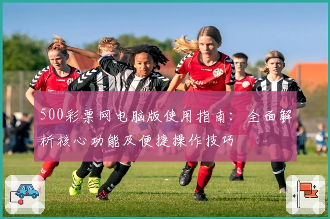500彩票网电脑版使用指南：全面解析核心功能及便捷操作技巧