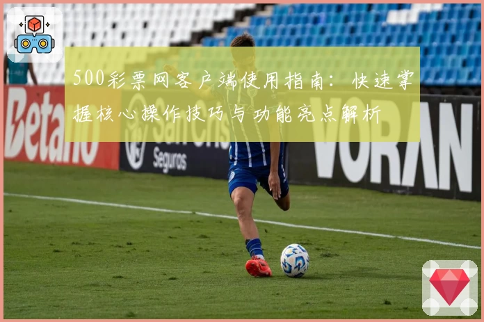 500彩票网客户端使用指南：快速掌握核心操作技巧与功能亮点解析