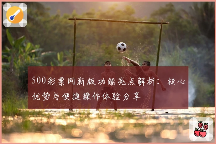 500彩票网新版功能亮点解析：核心优势与便捷操作体验分享