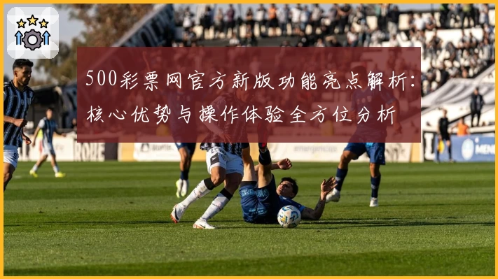 500彩票网官方新版功能亮点解析：核心优势与操作体验全方位分析