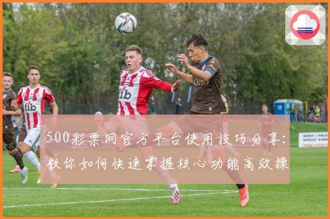 500彩票网官方平台使用技巧分享：教你如何快速掌握核心功能高效操作