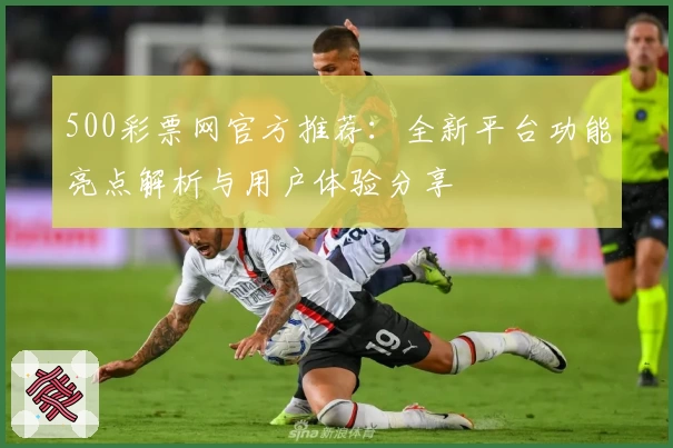 500彩票网官方推荐：全新平台功能亮点解析与用户体验分享
