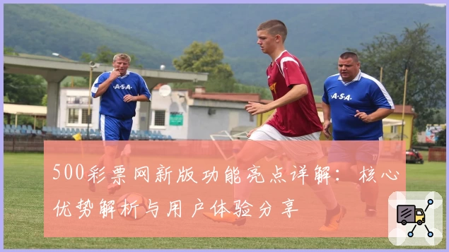 500彩票网新版功能亮点详解：核心优势解析与用户体验分享